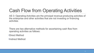 11
Cash Flow from Operating Activities
AS 3: Operating Activities are the principal revenue-producing activities of
the enterprise and other activities that are not investing or financing
activities
There are two alternative methods for ascertaining cash flow from
operating activities as follows:
•Direct Method
•Indirect Method
 