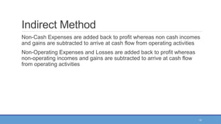 15
Indirect Method
Non-Cash Expenses are added back to profit whereas non cash incomes
and gains are subtracted to arrive at cash flow from operating activities
Non-Operating Expenses and Losses are added back to profit whereas
non-operating incomes and gains are subtracted to arrive at cash flow
from operating activities
 
