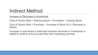 17
Indirect Method
Increase or Decrease in Inventories
Cost of Goods Sold = Opening Stock + Purchases – Closing Stock
Cost of Goods Sold = Purchase – Increase in Stock Or (+ Decrease in
Stock)
Increase in inventories is deducted whereas decrease in inventories is
added to profit to arrive at cash flow from operating activities
 