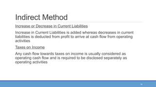 18
Indirect Method
Increase or Decrease in Current Liabilities
Increase in Current Liabilities is added whereas decreases in current
liabilities is deducted from profit to arrive at cash flow from operating
activities
Taxes on Income
Any cash flow towards taxes on income is usually considered as
operating cash flow and is required to be disclosed separately as
operating activities
 