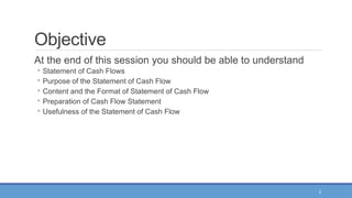 2
Objective
At the end of this session you should be able to understand
◦ Statement of Cash Flows
◦ Purpose of the Statement of Cash Flow
◦ Content and the Format of Statement of Cash Flow
◦ Preparation of Cash Flow Statement
◦ Usefulness of the Statement of Cash Flow
 