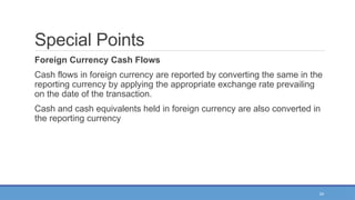24
Special Points
Foreign Currency Cash Flows
Cash flows in foreign currency are reported by converting the same in the
reporting currency by applying the appropriate exchange rate prevailing
on the date of the transaction.
Cash and cash equivalents held in foreign currency are also converted in
the reporting currency
 