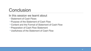 26
Conclusion
In this session we learnt about
◦ Statement of Cash Flows
◦ Purpose of the Statement of Cash Flow
◦ Content and the Format of Statement of Cash Flow
◦ Preparation of Cash Flow Statement
◦ Usefulness of the Statement of Cash Flow
 