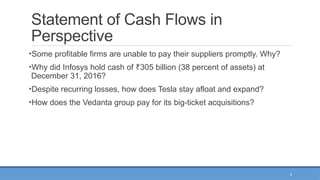 3
Statement of Cash Flows in
Perspective
•Some profitable firms are unable to pay their suppliers promptly. Why?
•Why did Infosys hold cash of 305 billion (38 percent of assets) at
₹
December 31, 2016?
•Despite recurring losses, how does Tesla stay afloat and expand?
•How does the Vedanta group pay for its big-ticket acquisitions?
 
