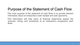 4
Purpose of the Statement of Cash Flow
•The main purpose of the statement of cash flows is to provide relevant
information about an enterprise’s cash receipts and cash payments.
•The information will help users of financial statements assess the
amounts, timing, and uncertainty of an enterprise’s prospective cash
flows.
 