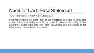 5
Need for Cash Flow Statement
AS 3 – Objective of Cash Flow Statement:
Information about the cash flow of an enterprise is useful in providing
users of financial statements with a basis to assess the ability of the
enterprise to generate cash and cash equivalents and the needs of the
enterprise to utilise those cash flows.
 