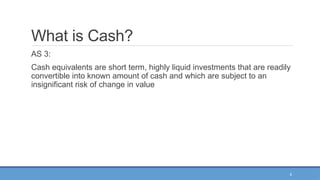 6
What is Cash?
AS 3:
Cash equivalents are short term, highly liquid investments that are readily
convertible into known amount of cash and which are subject to an
insignificant risk of change in value
 