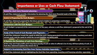 Importance or Uses or Cash Flow Statement
A cash-flow statement provides information for planning the short-term financial needs of the firm.
Useful for short-term financial planning :
A cash flow statement prepared for the future period is helpful in preparing a cash budget.
Useful in Preparing the Cash Budget :
A cash budget is prepared at the commencement of the year, whereas a cash flow statement is prepared at the end of the
year.
Comparison with the Cash Budget :
A cash-flow statement reveals the speed at which the cash is being generated from trade receivables, inventory and other
current assets and the speed at which the current liabilities are being paid.
Study of the Trend of Cash Receipts and Payments :
A firm may earn huge profits yet it may have paucity of cash or when it suffered a loss it may still have plenty of cash. A
Cash flow statement explains the reasons for it.
It Explains the Deviations of cash from Earnings :
A Cash flow statement aims at highlighting the Cash flow from operating, investing and financing activities separately.
Helpful in Ascertaining Cash flow from Various Activities Separately :
 