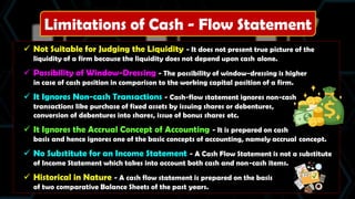 Limitations of Cash - Flow Statement
 Not Suitable for Judging the Liquidity - It does not present true picture of the
liquidity of a firm because the liquidity does not depend upon cash alone.
 Possibility of Window-Dressing - The possibility of window-dressing is higher
in case of cash position in comparison to the working capital position of a firm.
 It Ignores Non-cash Transactions - Cash-flow statement ignores non-cash
transactions like purchase of fixed assets by issuing shares or debentures,
conversion of debentures into shares, issue of bonus shares etc.
 It Ignores the Accrual Concept of Accounting - It is prepared on cash
basis and hence ignores one of the basic concepts of accounting, namely accrual concept.
 No Substitute for an Income Statement - A Cash Flow Statement is not a substitute
of Income Statement which takes into account both cash and non-cash items.
 Historical in Nature - A cash flow statement is prepared on the basis
of two comparative Balance Sheets of the past years.
 