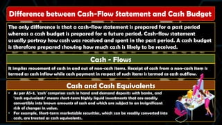 Difference between Cash-Flow Statement and Cash Budget
The only difference is that a cash-flow statement is prepared for a past period
whereas a cash budget is prepared for a future period. Cash-flow statement
usually portray how cash was received and spent in the past period. A cash budget
is therefore prepared showing how much cash is likely to be received.
Cash - Flows
It implies movement of cash in and out of non-cash items. Receipt of cash from a non-cash item is
termed as cash inflow while cash payment in respect of such items is termed as cash outflow.
Cash and Cash Equivalents
• As per AS-3, 'cash' comprises cash in hand and demand deposits with banks, and
'cash equivalents' means short-term highly liquid investments that are readily
convertible into known amounts of cash and which are subject to an insignificant
risk of changes in value.
• For example, Short-term marketable securities, which can be readily converted into
cash, are treated as cash equivalents.
 