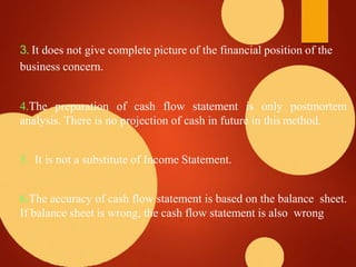 3. It does not give complete picture of the financial position of the
business concern.
4.The preparation of cash flow statement is only postmortem
analysis. There is no projection of cash in future in this method.
5. It is not a substitute of Income Statement.
6.The accuracy of cash flow statement is based on the balance sheet.
If balance sheet is wrong, the cash flow statement is also wrong
 