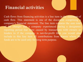 Financial activities
Cash flows from financing activities is a line item in the statement of
cash flow. This statement is one of the document comprising a
company’s financial statement. The line item contains the sum total
of the changes that a company experienced during a designated
reporting period that were caused by transactions with owners or
lenders to if the company is not-for-profit then you would also
include in this line item all contributions from donors where the
funds are to be used only for long term purpose.
 
