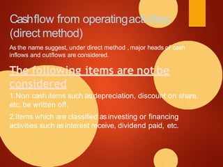 Cashflow from operatingactivities
(direct method)
As the name suggest, under direct method ,major heads of cash
inflows and outflows are considered.
The following items are not be
considered
1.Non cash items such as depreciation, discount on share,
etc. be written off.
2.Items which are classified as investing or financing
activities such as interest receive, dividend paid, etc.
 