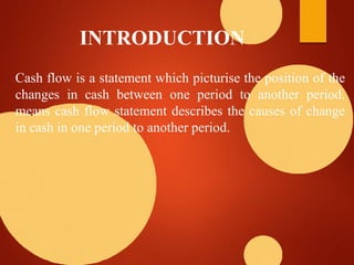 INTRODUCTION
Cash flow is a statement which picturise the position of the
changes in cash between one period to another period.
means cash flow statement describes the causes of change
in cash in one period to another period.
 