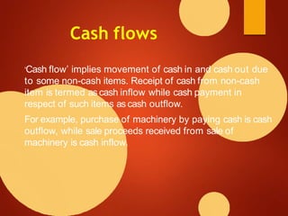 Cash flows
‘Cash flow’ implies movement of cash in and cash out due
to some non-cash items. Receipt of cash from non-cash
item is termed as cash inflow while cash payment in
respect of such items as cash outflow.
For example, purchase of machinery by paying cash is cash
outflow, while sale proceeds received from sale of
machinery is cash inflow.
 