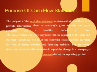 Purpose Of Cash Flow Statement
The purpose of the cash flow statement or statement of cash flows is to
provide information
payments for
about a company's gross receipts and
a specified period of
gross
time.
The gross receipts and gross payments will be reported in the cash flow
statement according to one of the following classifications: operating
activities, investing activities, and financing activities. The net change
from these three classifications should equal the change in a company's
equivalents during the reporting period.
 