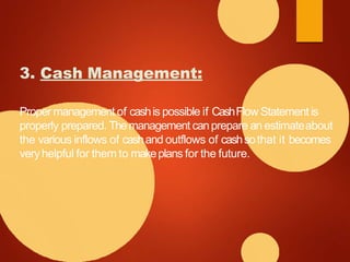 3. Cash Management:
Proper management of cashis possible if CashFlow Statement is
properly prepared. Themanagement canprepare an estimateabout
the various inflows of cashand outflows of cashsothat it becomes
veryhelpful for them to makeplans for the future.
 