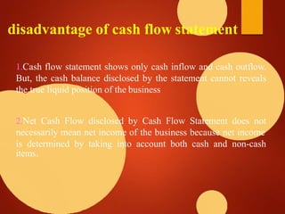 disadvantage of cash flow statement
1.Cash flow statement shows only cash inflow and cash outflow.
But, the cash balance disclosed by the statement cannot reveals
the true liquid position of the business
2.Net Cash Flow disclosed by Cash Flow Statement does not
necessarily mean net income of the business because net income
is determined by taking into account both cash and non-cash
items.
 