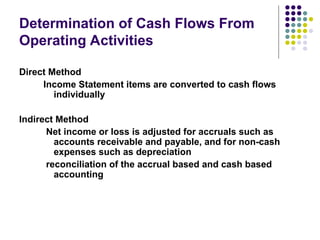 Determination of Cash Flows From
Operating Activities
Direct Method
Income Statement items are converted to cash flows
individually
Indirect Method
Net income or loss is adjusted for accruals such as
accounts receivable and payable, and for non-cash
expenses such as depreciation
reconciliation of the accrual based and cash based
accounting
 