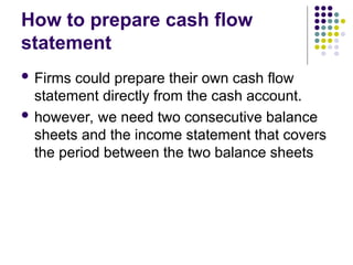 How to prepare cash flow
statement
 Firms could prepare their own cash flow
statement directly from the cash account.
 however, we need two consecutive balance
sheets and the income statement that covers
the period between the two balance sheets
 