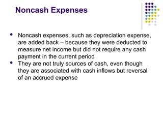 Noncash Expenses
 Noncash expenses, such as depreciation expense,
are added back – because they were deducted to
measure net income but did not require any cash
payment in the current period
 They are not truly sources of cash, even though
they are associated with cash inflows but reversal
of an accrued expense
 