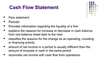 Cash Flow Statement
 Flow statement
 Periodic
 Provides information regarding the liquidity of a firm
 explains the reasons for increase or decrease in cash balance
from one balance sheet date to the next
 classifies the reasons for the change as an operating, investing
or financing activity.
 amount of net income in a period is usually different than the
amount of increase in cash in the same period
 reconciles net income with cash flow from operations.
 