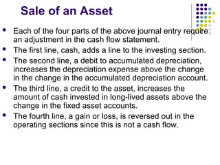 Sale of an Asset
 Each of the four parts of the above journal entry require
an adjustment in the cash flow statement.
 The first line, cash, adds a line to the investing section.
 The second line, a debit to accumulated depreciation,
increases the depreciation expense above the change
in the change in the accumulated depreciation account.
 The third line, a credit to the asset, increases the
amount of cash invested in long-lived assets above the
change in the fixed asset accounts.
 The fourth line, a gain or loss, is reversed out in the
operating sections since this is not a cash flow.
 