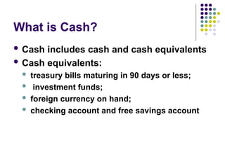 What is Cash?
 Cash includes cash and cash equivalents
 Cash equivalents:
 treasury bills maturing in 90 days or less;
 investment funds;
 foreign currency on hand;
 checking account and free savings account
 