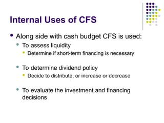 Internal Uses of CFS
 Along side with cash budget CFS is used:
 To assess liquidity
 Determine if short-term financing is necessary
 To determine dividend policy
 Decide to distribute; or increase or decrease
 To evaluate the investment and financing
decisions
 