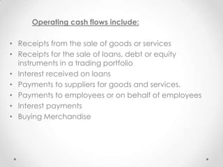 Operating cash flows include:
• Receipts from the sale of goods or services
• Receipts for the sale of loans, debt or equity
instruments in a trading portfolio
• Interest received on loans
• Payments to suppliers for goods and services.
• Payments to employees or on behalf of employees
• Interest payments
• Buying Merchandise
 