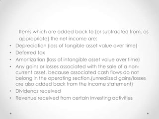 Items which are added back to [or subtracted from, as
appropriate] the net income are:
• Depreciation (loss of tangible asset value over time)
• Deferred tax
• Amortization (loss of intangible asset value over time)
• Any gains or losses associated with the sale of a non-
current asset, because associated cash flows do not
belong in the operating section.(unrealized gains/losses
are also added back from the income statement)
• Dividends received
• Revenue received from certain investing activities
 
