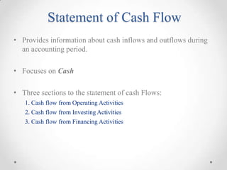 Statement of Cash Flow
• Provides information about cash inflows and outflows during
an accounting period.
• Focuses on Cash
• Three sections to the statement of cash Flows:
1. Cash flow from Operating Activities
2. Cash flow from Investing Activities
3. Cash flow from Financing Activities
 