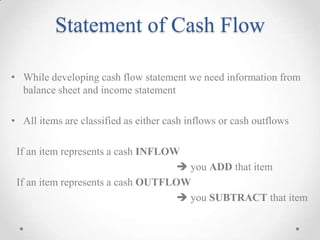 Statement of Cash Flow
• While developing cash flow statement we need information from
balance sheet and income statement
• All items are classified as either cash inflows or cash outflows
If an item represents a cash INFLOW
 you ADD that item
If an item represents a cash OUTFLOW
 you SUBTRACT that item
 