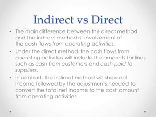 Indirect vs Direct
• The main difference between the direct method
and the indirect method is involvement of
the cash flows from operating activities.
• Under the direct method, the cash flows from
operating activities will include the amounts for lines
such as cash from customers and cash paid to
suppliers.
• In contrast, the indirect method will show net
income followed by the adjustments needed to
convert the total net income to the cash amount
from operating activities.
 