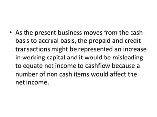 • As the present business moves from the cash
  basis to accrual basis, the prepaid and credit
  transactions might be represented an increase
  in working capital and it would be misleading
  to equate net income to cashflow because a
  number of non cash items would affect the
  net income.
 