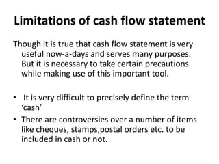 Limitations of cash flow statement
Though it is true that cash flow statement is very
  useful now-a-days and serves many purposes.
  But it is necessary to take certain precautions
  while making use of this important tool.

• It is very difficult to precisely define the term
  ‘cash’
• There are controversies over a number of items
  like cheques, stamps,postal orders etc. to be
  included in cash or not.
 