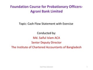 Foundation Course for Probationary Officers-
Agrani Bank Limited
Topic: Cash Flow Statement with Exercise
Conducted by:
Md. Saiful Islam ACA
Senior Deputy Director
The Institute of Chartered Accountants of Bangladesh
1Cash flow statement
 