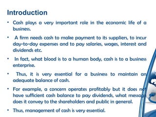 Introduction
• Cash plays a very important role in the economic life of a
business.
• A firm needs cash to make payment to its suppliers, to incur
day-to-day expenses and to pay salaries, wages, interest and
dividends etc.
• In fact, what blood is to a human body, cash is to a business
enterprise.
• Thus, it is very essential for a business to maintain an
adequate balance of cash.
• For example, a concern operates profitably but it does not
have sufficient cash balance to pay dividends, what message
does it convey to the shareholders and public in general.
• Thus, management of cash is very essential.
 