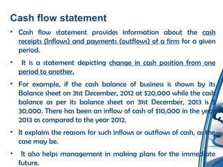 Cash flow statement
• Cash flow statement provides information about the cash
receipts (Inflows) and payments (outflows) of a firm for a given
period.
• It is a statement depicting change in cash position from one
period to another.
• For example, if the cash balance of business is shown by its
Balance sheet on 31st December, 2012 at $20,000 while the cash
balance as per its balance sheet on 31st December, 2013 is $
30,000. There has been an inflow of cash of $10,000 in the year
2013 as compared to the year 2012.
• It explains the reasons for such inflows or outflows of cash, as the
case may be.
• It also helps management in making plans for the immediate
future.
 