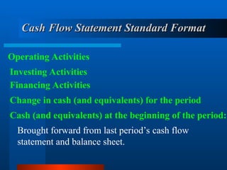 Cash Flow Statement Standard Format
Cash Flow Statement Standard Format
Operating Activities
Investing Activities
Financing Activities
Change in cash (and equivalents) for the period
Brought forward from last period’s cash flow
statement and balance sheet.
Cash (and equivalents) at the beginning of the period:
 