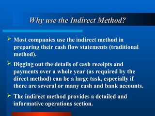 Why use the Indirect Method?
Why use the Indirect Method?
 Most companies use the indirect method in
preparing their cash flow statements (traditional
method).
 Digging out the details of cash receipts and
payments over a whole year (as required by the
direct method) can be a large task, especially if
there are several or many cash and bank accounts.
 The indirect method provides a detailed and
informative operations section.
 