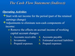 Start with net income for the period (part of the retained
earnings change)
Adjustments to eliminate non-cash components of
income:
o Remove the effects on accrual income of working
capital account changes:
1. Accounts receivable
2. Inventories
3. Prepaid expenses
Operating Activities
4. Accounts payable
5. Estimated accrued liabilities
6. Prepaid expenses
The Cash Flow Statement (Indirect)
The Cash Flow Statement (Indirect)
 