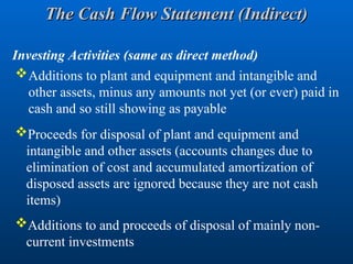 Additions to plant and equipment and intangible and
other assets, minus any amounts not yet (or ever) paid in
cash and so still showing as payable
Proceeds for disposal of plant and equipment and
intangible and other assets (accounts changes due to
elimination of cost and accumulated amortization of
disposed assets are ignored because they are not cash
items)
Investing Activities (same as direct method)
Additions to and proceeds of disposal of mainly non-
current investments
The Cash Flow Statement (Indirect)
The Cash Flow Statement (Indirect)
 