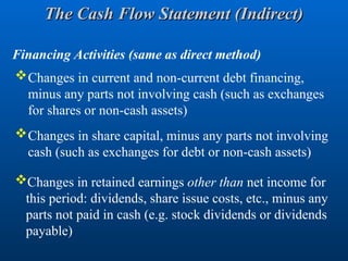Financing Activities (same as direct method)
Changes in current and non-current debt financing,
minus any parts not involving cash (such as exchanges
for shares or non-cash assets)
Changes in share capital, minus any parts not involving
cash (such as exchanges for debt or non-cash assets)
Changes in retained earnings other than net income for
this period: dividends, share issue costs, etc., minus any
parts not paid in cash (e.g. stock dividends or dividends
payable)
The Cash Flow Statement (Indirect)
The Cash Flow Statement (Indirect)
 