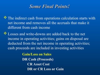 Some Final Points!
Some Final Points!
 The indirect cash from operations calculation starts with
net income and removes all the accruals that make it
different from cash income
 Losses and write-downs are added back to the net
income in operating activities; gains on disposal are
deducted from the net income in operating activities;
cash proceeds are included in investing activities
Gain/Loss on Sales
DR Cash (Proceeds)
CR Asset Cost
DR or CR Loss or Gain
 