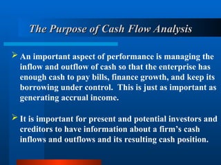 The Purpose of Cash Flow Analysis
The Purpose of Cash Flow Analysis
 An important aspect of performance is managing the
inflow and outflow of cash so that the enterprise has
enough cash to pay bills, finance growth, and keep its
borrowing under control. This is just as important as
generating accrual income.
 It is important for present and potential investors and
creditors to have information about a firm’s cash
inflows and outflows and its resulting cash position.
 