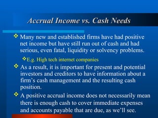 Accrual Income vs. Cash Needs
Accrual Income vs. Cash Needs
 Many new and established firms have had positive
net income but have still run out of cash and had
serious, even fatal, liquidity or solvency problems.
E.g. High tech internet companies
 A positive accrual income does not necessarily mean
there is enough cash to cover immediate expenses
and accounts payable that are due, as we’ll see.
 As a result, it is important for present and potential
investors and creditors to have information about a
firm’s cash management and the resulting cash
position.
 