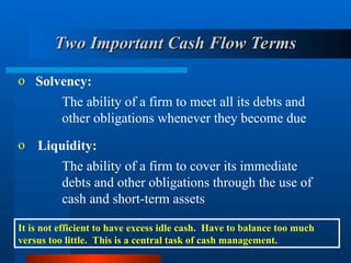 Two Important Cash Flow Terms
Two Important Cash Flow Terms
o Solvency:
The ability of a firm to meet all its debts and
other obligations whenever they become due
o Liquidity:
The ability of a firm to cover its immediate
debts and other obligations through the use of
cash and short-term assets
It is not efficient to have excess idle cash. Have to balance too much
versus too little. This is a central task of cash management.
 