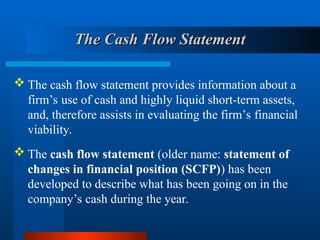  The cash flow statement (older name: statement of
changes in financial position (SCFP)) has been
developed to describe what has been going on in the
company’s cash during the year.
 The cash flow statement provides information about a
firm’s use of cash and highly liquid short-term assets,
and, therefore assists in evaluating the firm’s financial
viability.
The Cash Flow Statement
The Cash Flow Statement
 