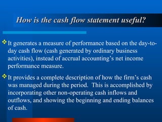 How is the cash flow statement useful?
How is the cash flow statement useful?
It generates a measure of performance based on the day-to-
day cash flow (cash generated by ordinary business
activities), instead of accrual accounting’s net income
performance measure.
It provides a complete description of how the firm’s cash
was managed during the period. This is accomplished by
incorporating other non-operating cash inflows and
outflows, and showing the beginning and ending balances
of cash.
 